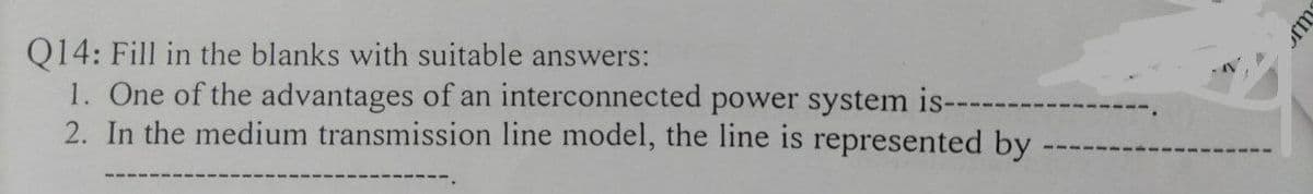 Q14: Fill in the blanks with suitable answers:
1. One of the advantages of an interconnected power system is-
2. In the medium transmission line model, the line is represented by
