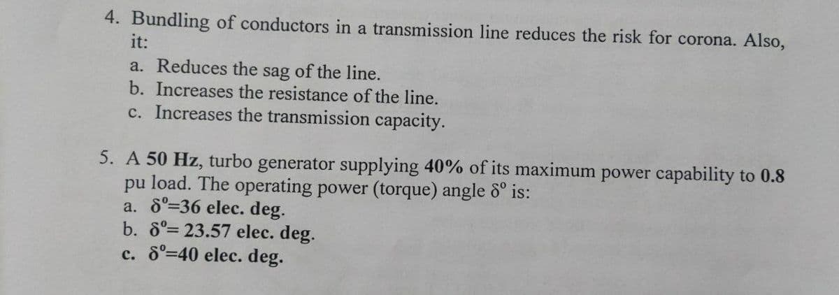 4. Bundling of conductors in a transmission line reduces the risk for corona. Also,
it:
a. Reduces the sag of the line.
b. Increases the resistance of the line.
c. Increases the transmission capacity.
5. A 50 Hz, turbo generator supplying 40% of its maximum power capability to 0.8
pu load. The operating power (torque) angle 8° is:
a. 6°=36 elec. deg.
b. 8°= 23.57 elec. deg.
c. 6°=40 elec. deg.
