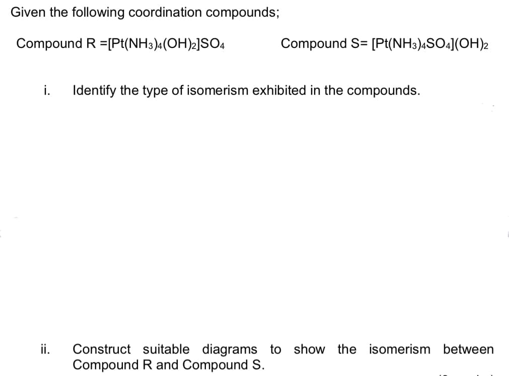 Given the following coordination compounds;
Compound R =[Pt(NH3)4(OH)2]SO4
Compound S= [Pt(NH3),SO4](OH)2
i.
Identify the type of isomerism exhibited in the compounds.
Construct suitable diagrams to show the isomerism between
Compound R and Compound S.
ii.
