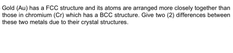 Gold (Au) has a FCC structure and its atoms are arranged more closely together than
those in chromium (Cr) which has a BCC structure. Give two (2) differences between
these two metals due to their crystal structures.
