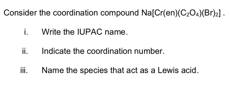 Consider the coordination compound Na[Cr(en)(C204)(Br)2].
i.
Write the IUPAC name.
ii.
Indicate the coordination number.
iii.
Name the species that act as a Lewis acid.
