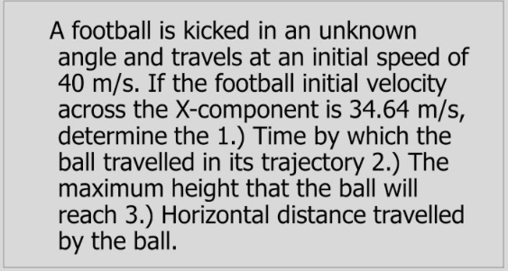 A football is kicked in an unknown
angle and travels at an initial speed of
40 m/s. If the football initial velocity
across the X-component is 34.64 m/s,
determine the 1.) Time by which the
ball travelled in its trajectory 2.) The
maximum height that the ball will
reach 3.) Horizontal distance travelled
by the ball.
