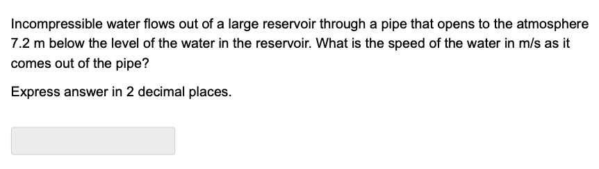 Incompressible water flows out of a large reservoir through a pipe that opens to the atmosphere
7.2 m below the level of the water in the reservoir. What is the speed of the water in m/s as it
comes out of the pipe?
Express answer in 2 decimal places.
