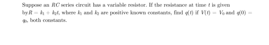 Suppose an RC series circuit has a variable resistor. If the resistance at time t is given
by R = ki + kzt, where k and k2 are positive known constants, find q(t) if V(t) = Vo and q(0)
qo, both constants.
