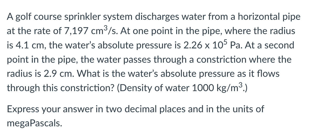 A golf course sprinkler system discharges water from a horizontal pipe
at the rate of 7,197 cm³/s. At one point in the pipe, where the radius
is 4.1 cm, the water's absolute pressure is 2.26 x 105 Pa. At a second
point in the pipe, the water passes through a constriction where the
radius is 2.9 cm. What is the water's absolute pressure as it flows
through this constriction? (Density of water 1000 kg/m³.)
Express your answer in two decimal places and in the units of
megaPascals.
