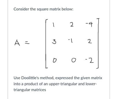 Consider the square matrix below:
2
-4
A =
3
2
O -2
Use Doolittle's method, expressed the given matrix
into a product of an upper-triangular and lower-
triangular matrices
