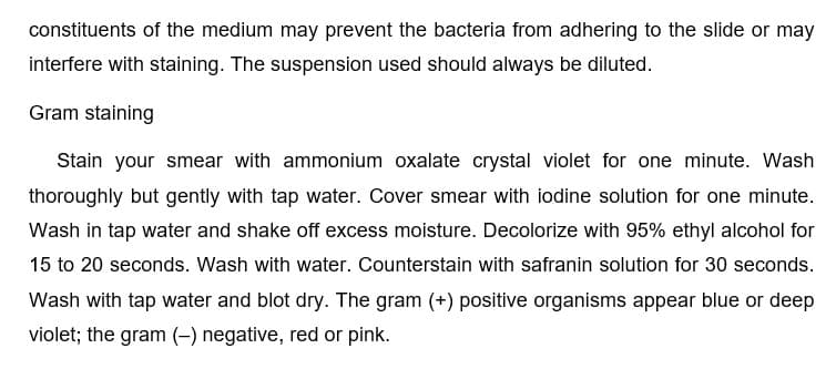 constituents of the medium may prevent the bacteria from adhering to the slide or may
interfere with staining. The suspension used should always be diluted.
Gram staining
Stain your smear with ammonium oxalate crystal violet for one minute. Wash
thoroughly but gently with tap water. Cover smear with iodine solution for one minute.
Wash in tap water and shake off excess moisture. Decolorize with 95% ethyl alcohol for
15 to 20 seconds. Wash with water. Counterstain with safranin solution for 30 seconds.
Wash with tap water and blot dry. The gram (+) positive organisms appear blue or deep
violet; the gram (-) negative, red or pink.
