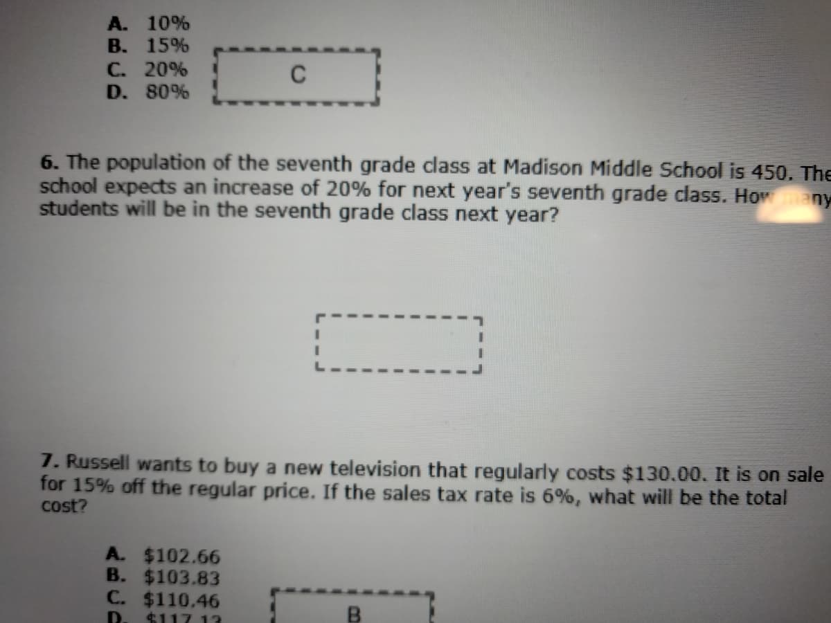 A. 10%
B. 15%
C. 20%
D. 80%
C
6. The population of the seventh grade class at Madison Middle School is 450. The
school expects an increase of 20% for next year's seventh grade class. Howany
students will be in the seventh grade class next year?
7. Russell wants to buy a new television that regularly costs $130.00. It is on sale
for 15% off the regular price. If the sales tax rate is 6%, what will be the total
cost?
A. $102.66
B. $103.83
C. $110.46
D.
$117 13
