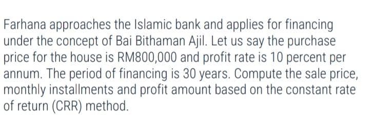 Farhana approaches the Islamic bank and applies for financing
under the concept of Bai Bithaman Ajil. Let us say the purchase
price for the house is RM800,000 and profit rate is 10 percent per
annum. The period of financing is 30 years. Compute the sale price,
monthly installments and profit amount based on the constant rate
of return (CRR) method.