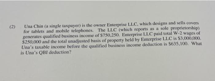 (2)
Una Chin (a single taxpayer) is the owner Enterprise LLC, which designs and sells covers
for tablets and mobile telephones. The LLC (which reports as a sole proprietorship)
generates qualified business income of $750,250. Enterprise LLC paid total W-2 wages of
$250,000 and the total unadjusted basis of property held by Enterprise LLC is $3,000,000.
Una's taxable income before the qualified business income deduction is $635,100. What
is Una's QBI deduction?