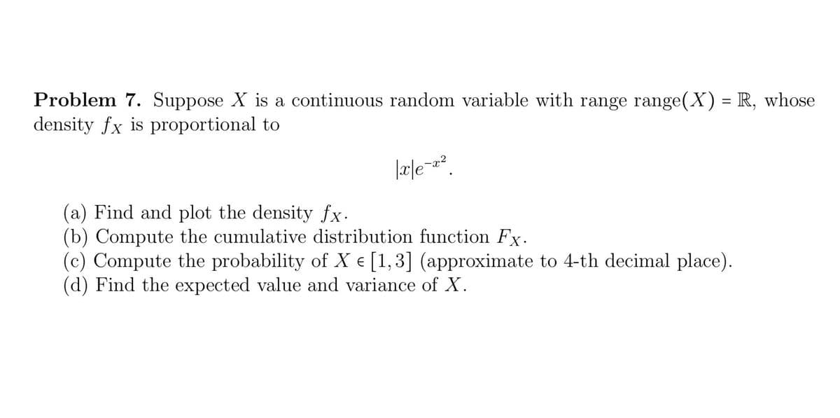 Problem 7. Suppose X is a continuous random variable with range range(X) = R, whose
density fx is proportional to
|x|e=x².
(a) Find and plot the density fx.
(b) Compute the cumulative distribution function Fx.
(c) Compute the probability of X € [1,3] (approximate to 4-th decimal place).
(d) Find the expected value and variance of X.