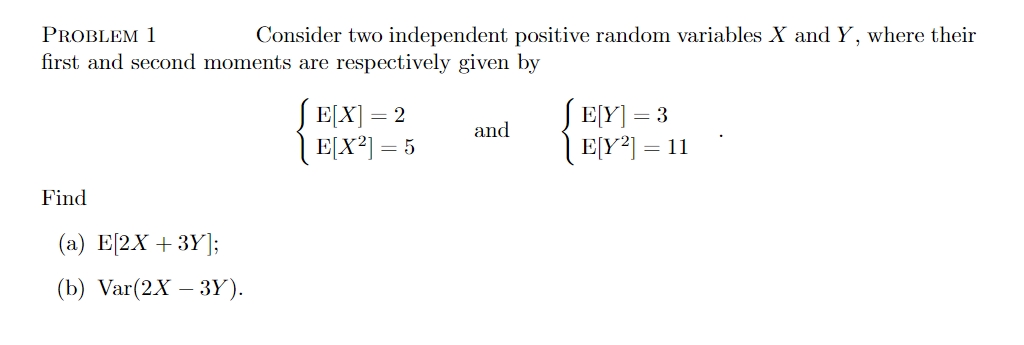 PROBLEM 1
Consider two independent positive random variables X and Y, where their
first and second moments are respectively given by
E[X] = 2
E[X²] = 5
and
JE[Y] = 3
| E[Y²] = 11
Find
(a) E[2X +3Y];
(b) Var(2X - 3Y).