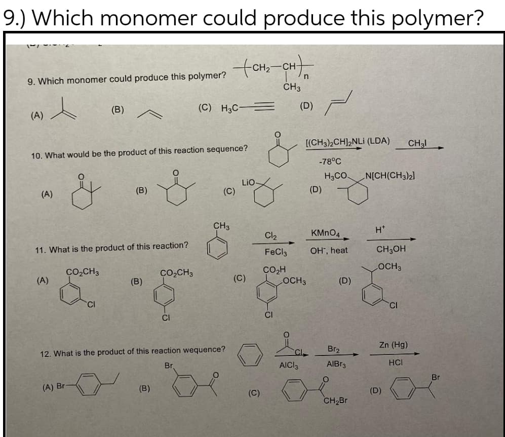 9.) Which monomer could produce this polymer?
CH-
9. Which monomer could produce this polymer?
CH3
(B)
(C) H3C
(D)
(A)
[(CH3)2CH],NLi (LDA)
CH3I
10. What would be the product of this reaction sequence?
-78°C
H3CO
N[CH(CH3)2]
LiO-
(C)
(B)
(D)
(A)
CH3
H*
Cl2
KMNO4
11. What is the product of this reaction?
OH", heat
CH;OH
FeCl3
LOCH3
CO2H
OCH3
Co,CH3
Co,CH3
(A)
(B)
(C)
(D)
CI
CI
Zn (Hg)
Br2
12. What is the product of this reaction wequence?
CI
Br
AICI3
AIBR3
HCL
Br
(A) Br
(B)
(D)
(C)
CH2Br
