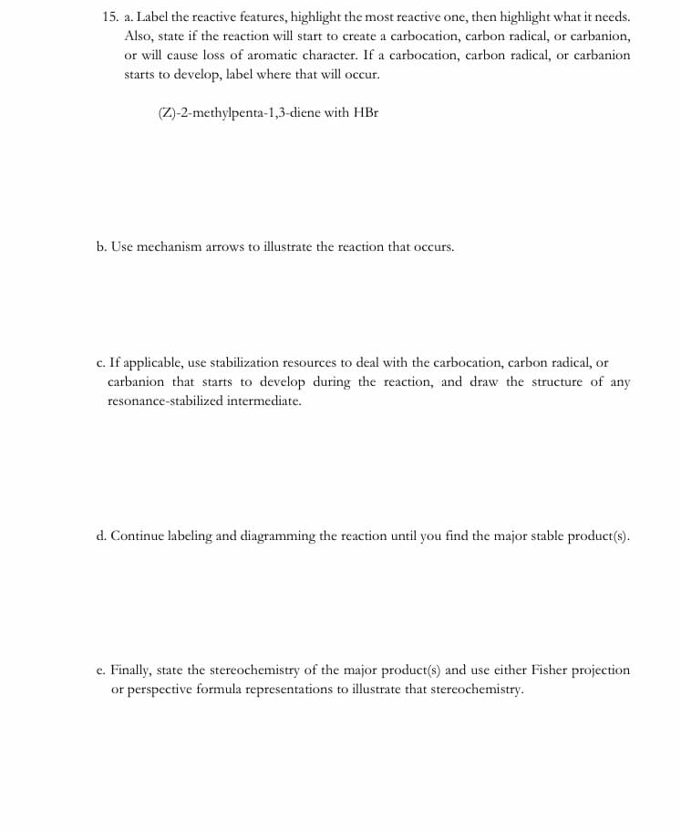 15. a. Label the reactive features, highlight the most reactive one, then highlight what it needs.
Also, state if the reaction will start to create a carbocation, carbon radical, or carbanion,
or will cause loss of aromatic character. If a carbocation, carbon radical, or carbanion
starts to develop, label where that will occur.
(Z)-2-methylpenta-1,3-diene with HBr
b. Use mechanism arrows to illustrate the reaction that occurs.
c. If applicable, use stabilization resources to deal with the carbocation, carbon radical, or
carbanion that starts to develop during the reaction, and draw the structure of any
resonance-stabilized intermediate.
d. Continue labeling and diagramming the reaction until you find the major stable product(s).
e. Finally, state the stereochemistry of the major product(s) and use either Fisher projection
or perspective formula representations to illustrate that stereochemistry.
