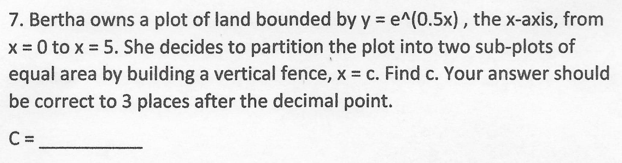 7. Bertha owns a plot of land bounded by y = e^(0.5x), the x-axis, from
x = 0 to x = 5. She decides to partition the plot into two sub-plots of
equal area by building a vertical fence, x = c. Find c. Your answer should
be correct to 3 places after the decimal point.
%3D
