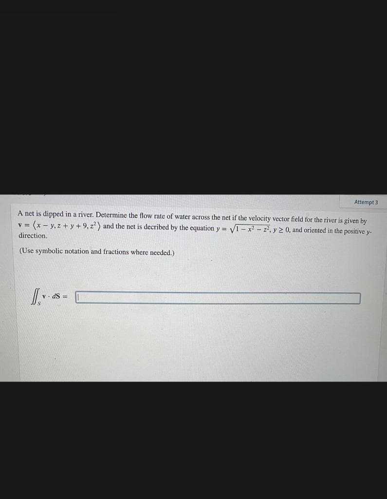 Attempt 3
A net is dipped in a river. Determine the flow rate of water across the net if the velocity vector field for the river is given by
v = (x - y, z + y + 9, z) and the net is decribed by the equation y = VI - x2 - z2, y 2 0, and oriented in the positive y-
direction.
(Use symbolic notation and fractions where needed.)
V. dS =
