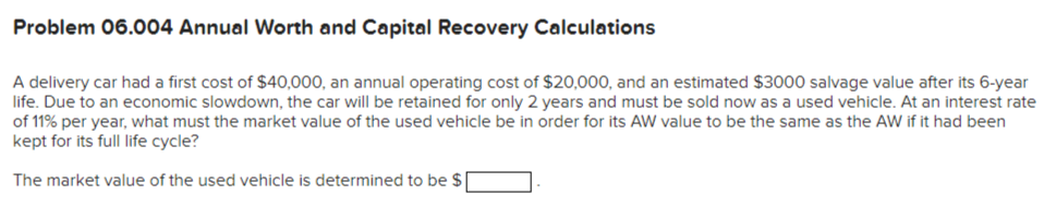 Problem 06.004 Annual Worth and Capital Recovery Calculations
A delivery car had a first cost of $40,000, an annual operating cost of $20,000, and an estimated $3000 salvage value after its 6-year
life. Due to an economic slowdown, the car will be retained for only 2 years and must be sold now as a used vehicle. At an interest rate
of 11% per year, what must the market value of the used vehicle be in order for its AW value to be the same as the AW if it had been
kept for its full life cycle?
The market value of the used vehicle is determined to be $