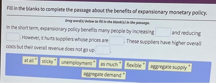 Fill in the blanks to complete the passage about the benefits of expansionary monetary policy.
Drag word(s) below to fill in the blank(s) in the passage.
In the short term, expansionary policy benefits many people by increasing
However, it hurts suppliers whose prices are
costs but their overall revenue does not go up
at all sticky
unemployment
as much
aggregate demand
and reducing
These suppliers have higher overall
flexible aggregate supply