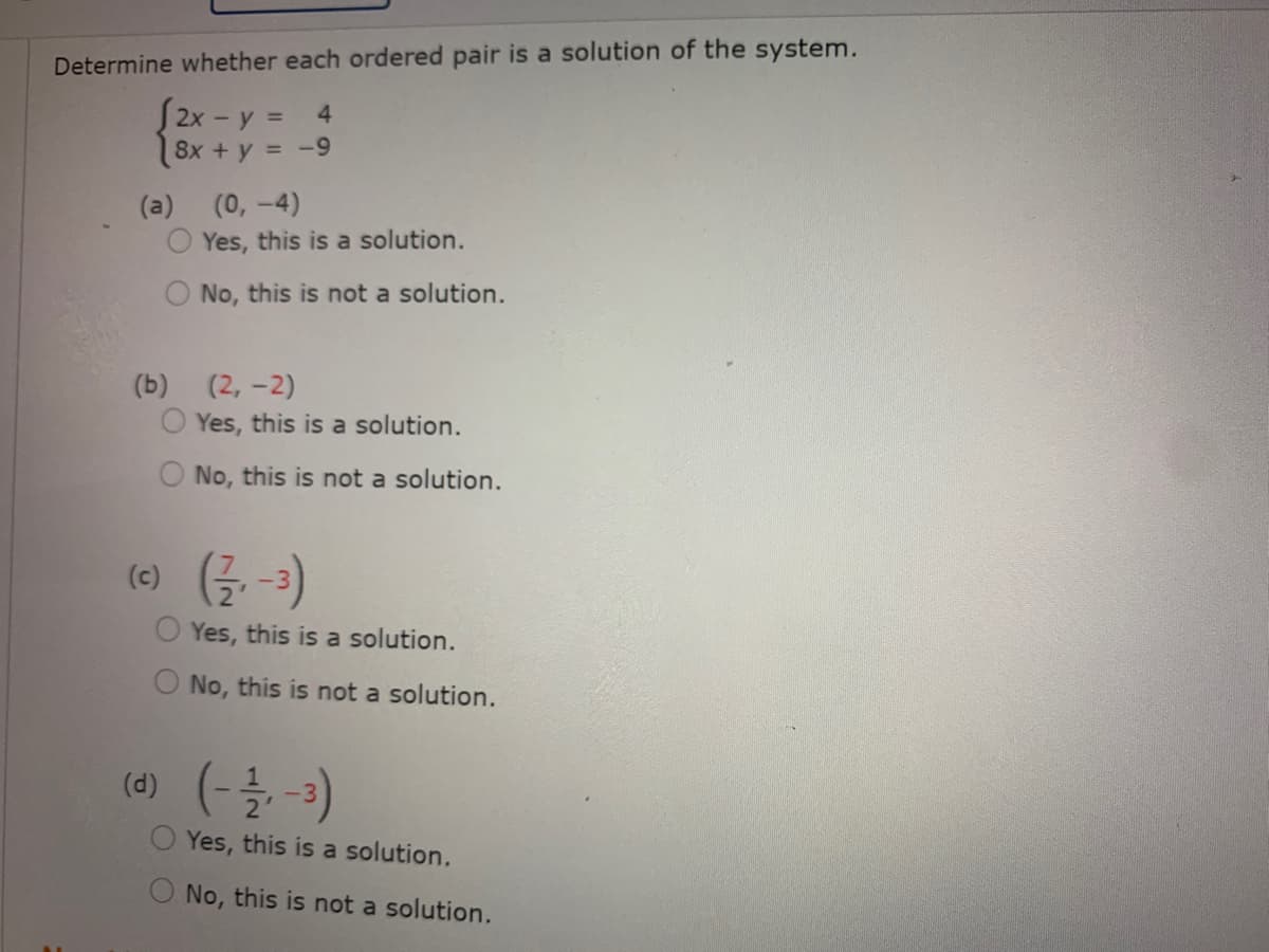 Determine whether each ordered pair is a solution of the system.
[2x - y = 4
8x + y = -9
(a)
(0, -4)
Yes, this is a solution.
No, this is not a solution.
(b) (2, -2)
O Yes, this is a solution.
No, this is not a solution.
(e) (글 -3)
Yes, this is a solution.
No, this is not a solution.
(d)
O Yes, this is a solution.
(e-를 )
No, this is not a solution.
