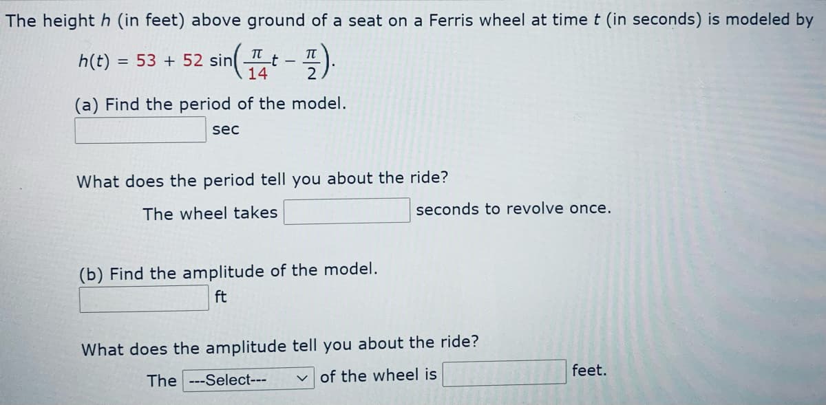 The height h (in feet) above ground of a seat on a Ferris wheel at time t (in seconds) is modeled by
TT
TT
h(t) =
= 53 + 52 sin
14
2
(a) Find the period of the model.
sec
What does the period tell you about the ride?
The wheel takes
seconds to revolve once.
(b) Find the amplitude of the model.
ft
What does the amplitude tell you about the ride?
feet.
The ---Select---
v of the wheel is

