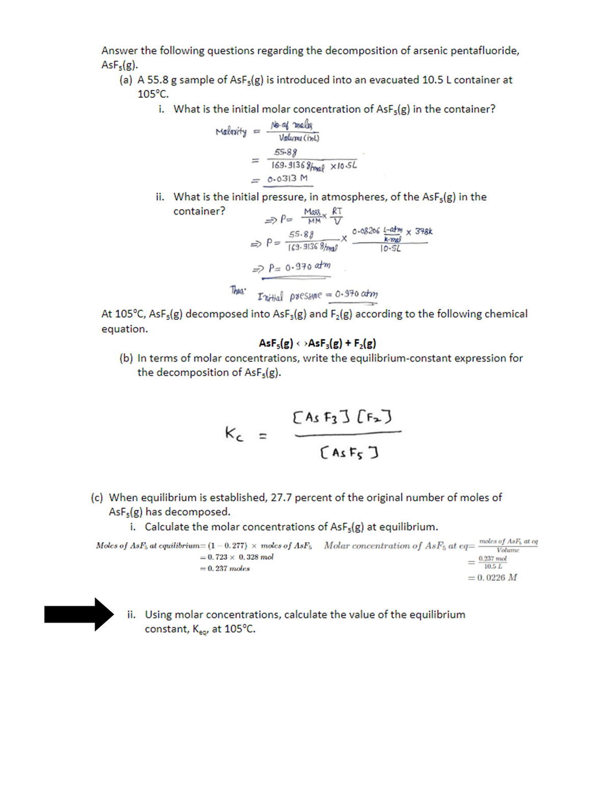 Answer the following questions regarding the decomposition of arsenic pentafluoride,
AsFs(g).
(a) A 55.8 g sample of AsF3(g) is introduced into an evacuated 10.5 L container at
105°C.
i. What is the initial molar concentration of AsF-(g) in the container?
No. of males
Malarity
=
Thus
Valumu (int)
55-88
169.91368/mal x10.5L
= 0.0313 M
ii. What is the initial pressure, in atmospheres, of the AsF,(g) in the
container?
=> P= Mass x RT
·X
=> P=
Kc =
55.88
169-91368/mal
=> P= 0.970 atm
Initial pressure = 0.970 atm
At 105°C, AsF5(g) decomposed into AsF3(g) and F₂(g) according to the following chemical
equation.
0-08206 L-atm x 378k
k-mal
10-SL
AsF5(g) < >AsF3(g) + F₂(g)
(b) In terms of molar concentrations, write the equilibrium-constant expression for
the decomposition of AsF;(g).
[As F3] [F₂]
[As F5 ]
(c) When equilibrium is established, 27.7 percent of the original number of moles of
AsF,(g) has decomposed.
i. Calculate the molar concentrations of AsF5(g) at equilibrium.
Moles of AsFs at equilibrium= (1 -0.277) x molcs of AsFs
= 0.723 x 0.328 mol
= 0.237 moles
Molar concentration of AsFs at eq- moles of AsF, at oq
Volume
0.237 mol
10.5 L
= 0.0226 M
ii. Using molar concentrations, calculate the value of the equilibrium
constant, K₂, at 105°C.