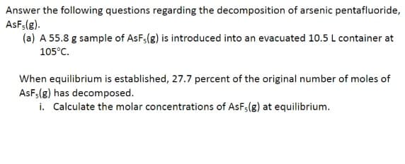 Answer the following questions regarding the decomposition of arsenic pentafluoride,
AsF; (g).
(a) A 55.8 g sample of AsF;(g) is introduced into an evacuated 10.5 L container at
105°C.
When equilibrium is established, 27.7 percent of the original number of moles of
AsF; (g) has decomposed.
i. Calculate the molar concentrations of AsF5(g) at equilibrium.