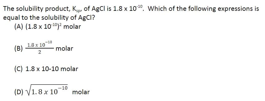 The solubility product, Ksp, of AgCl is 1.8 x 10-¹0. Which of the following expressions is
equal to the solubility of AgCl?
(A) (1.8 x 10-¹0)² molar
(B)
1.8 x 10
2
-10
molar
(C) 1.8 x 10-10 molar
-10
(D) √1.8 x 107
molar