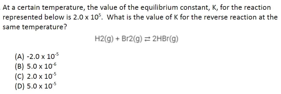At a certain temperature, the value of the equilibrium constant, K, for the reaction
represented below is 2.0 x 105. What is the value of K for the reverse reaction at the
same temperature?
H2(g) + Br2(g) = 2HBr(g)
(A) -2.0 x 10-5
(B) 5.0 x 10-6
(C) 2.0 x 10-5
(D) 5.0 x 10-5