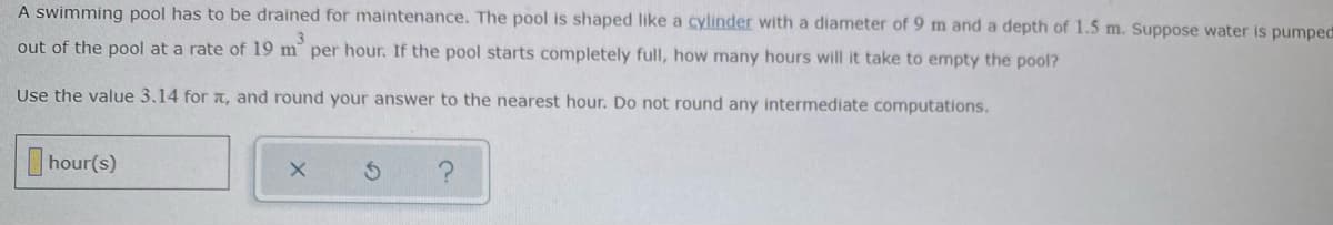 A swimming pool has to be drained for maintenance. The pool is shaped like a cylinder with a diameter of 9 m and a depth of 1.5 m. Suppose water is pumped
out of the pool at a rate of 19 m per hour. If the pool starts completely full, how many hours will it take to empty the pool?
Use the value 3.14 for t, and round your answer to the nearest hour. Do not round any intermediate computations.
hour(s)
