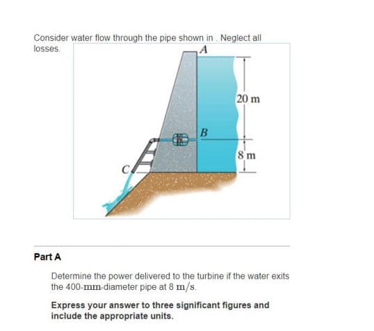 Consider water flow through the pipe shown in . Neglect all
losses.
20 m
B
8 m
Part A
Determine the power delivered to the turbine if the water exits
the 400-mm-diameter pipe at 8 m/s.
Express your answer to three significant figures and
include the appropriate units.
