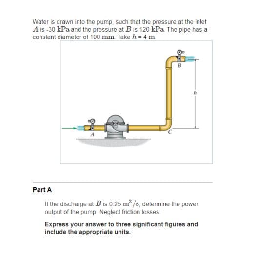 Water is drawn into the pump, such that the pressure at the inlet
A is -30 kPa and the pressure at B is 120 kPa The pipe has a
constant diameter of 100 mm Take h = 4 m.
Part A
If the discharge at B is 0.25 m /s, determine the power
output of the pump. Neglect friction losses.
Express your answer to three significant figures and
include the appropriate units.
