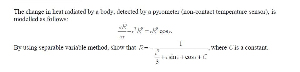 The change in heat radiated by a body, detected by a pyrometer (non-contact temperature sensor), is
modelled as follows:
aR
2R = tR cost.
ーt
dt
1
By using separable variable method, show that R=-
where Cis a constant.
3
-+t sin t + cos t+C
3
