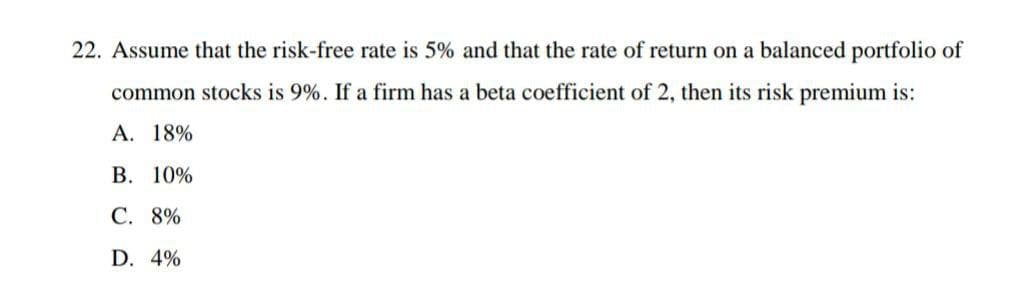 22. Assume that the risk-free rate is 5% and that the rate of return on a balanced portfolio of
common stocks is 9%. If a firm has a beta coefficient of 2, then its risk premium is:
А. 18%
В. 10%
С. 8%
D. 4%
