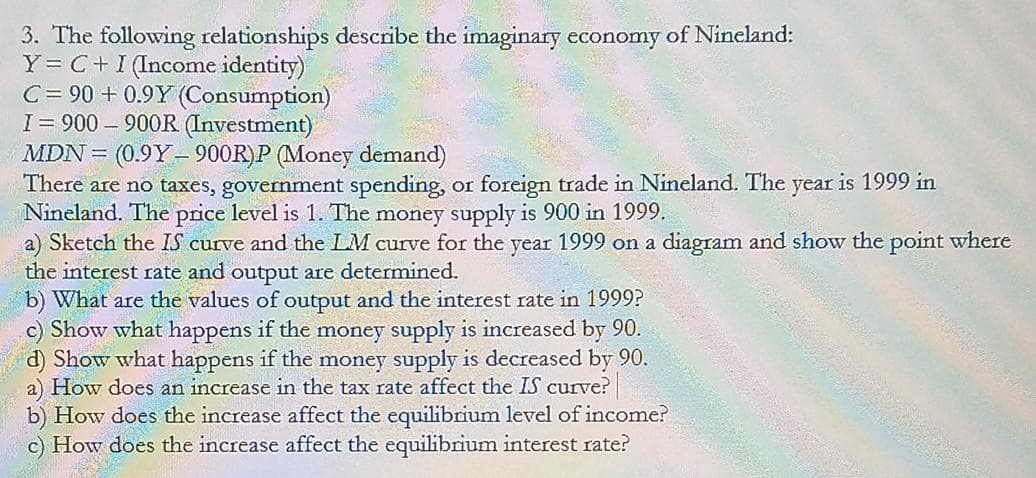 3. The following relationships describe the imaginary economy of Nineland:
Y = C+I (Income identity)
C = 90 + 0.9Y (Consumption)
I= 900 - 900R (Investment)
MDN = (0.9Y-900R)P (Money demand)
There are no taxes, government spending, or foreign trade in Nineland. The year is 1999 in
Nineland. The price level is 1. The money supply is 900 in 1999.
a) Sketch the IS curve and the LM curve for the year 1999 on a diagram and show the point where
the interest rate and output are determined.
b) What are the values of output and the interest rate in 1999?
c) Show what happens if the money supply is increased by 90.
d) Show what happens if the money supply is decreased by 90.
a) How does an increase in the tax rate affect the IS curve?
b) How does the increase affect the equilibrium level of income?
c) How does the increase affect the equilibrium interest rate?
