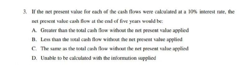 3. If the net present value for each of the cash flows were calculated at a 10% interest rate, the
net present value cash flow at the end of five years would be:
A. Greater than the total cash flow without the net present value applied
B. Less than the total cash flow without the net present value applied
C. The same as the total cash flow without the net present value applied
D. Unable to be calculated with the information supplied
