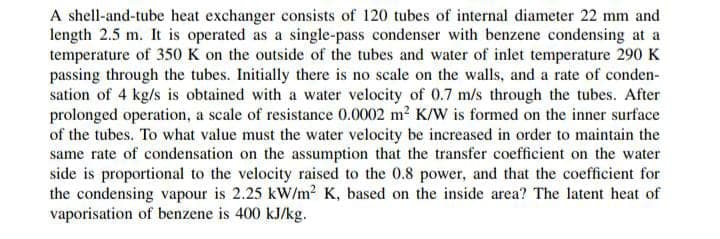 A shell-and-tube heat exchanger consists of 120 tubes of internal diameter 22 mm and
length 2.5 m. It is operated as a single-pass condenser with benzene condensing at a
temperature of 350 K on the outside of the tubes and water of inlet temperature 290 K
passing through the tubes. Initially there is no scale on the walls, and a rate of conden-
sation of 4 kg/s is obtained with a water velocity of 0.7 m/s through the tubes. After
prolonged operation, a scale of resistance 0.0002 m² K/W is formed on the inner surface
of the tubes. To what value must the water velocity be increased in order to maintain the
same rate of condensation on the assumption that the transfer coefficient on the water
side is proportional to the velocity raised to the 0.8 power, and that the coefficient for
the condensing vapour is 2.25 kW/m² K, based on the inside area? The latent heat of
vaporisation of benzene is 400 kJ/kg.