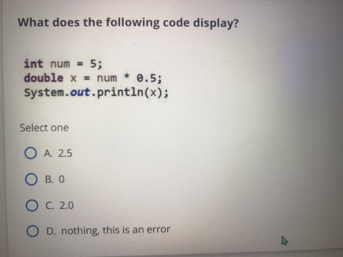 What does the following code display?
int num = 5;
double x = num 0.5;
System.out.println(x);
Select one
O A. 2.5
О в. 0
Ос. 2.0
O D. nothing, this is an error
