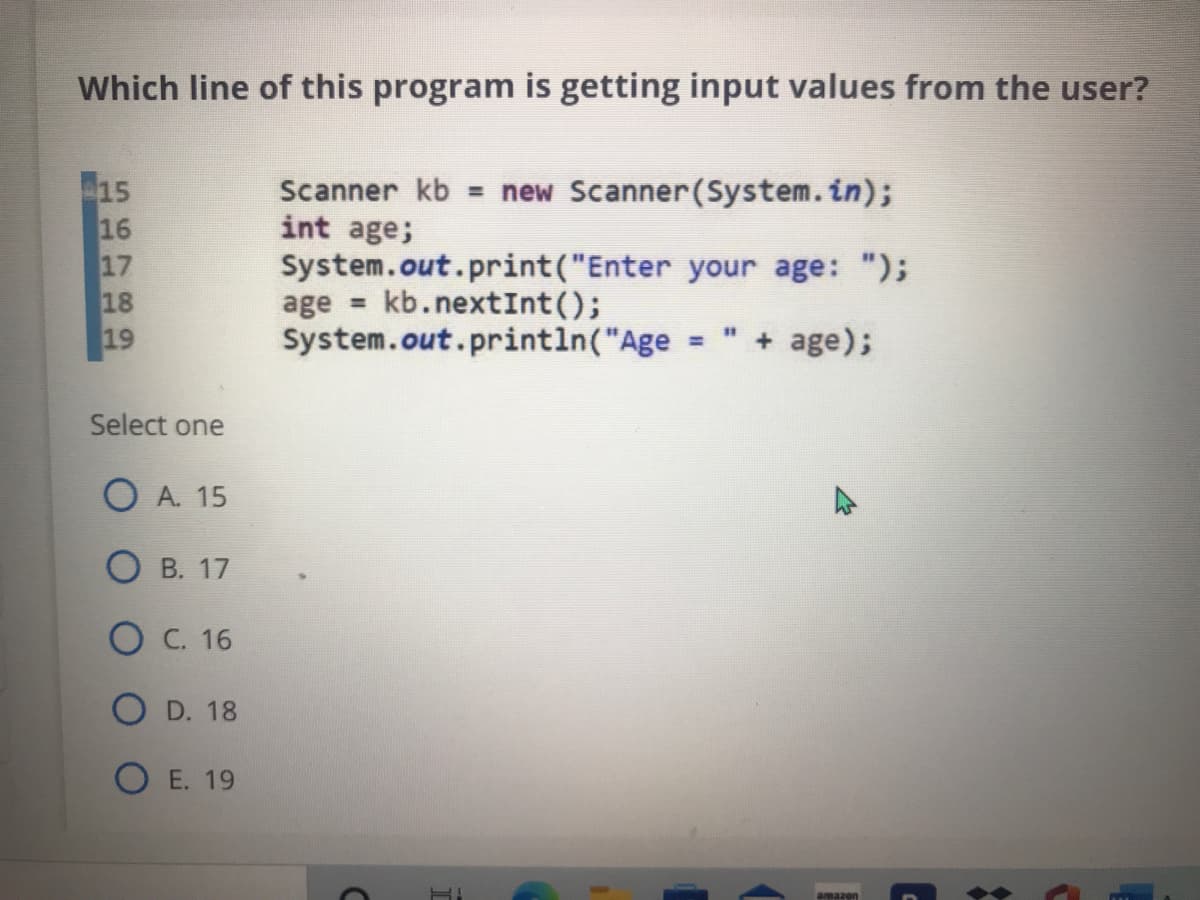 Which line of this program is getting input values from the user?
15
16
17
18
Scanner kb = new Scanner(System.in);
int age;
System.out.print("Enter your age: ");
kb.nextInt();
age =
System.out.println("Age
" + age);
19
%3D
Select one
O A. 15
О в. 17
Ос. 16
D. 18
O E. 19
amazon
