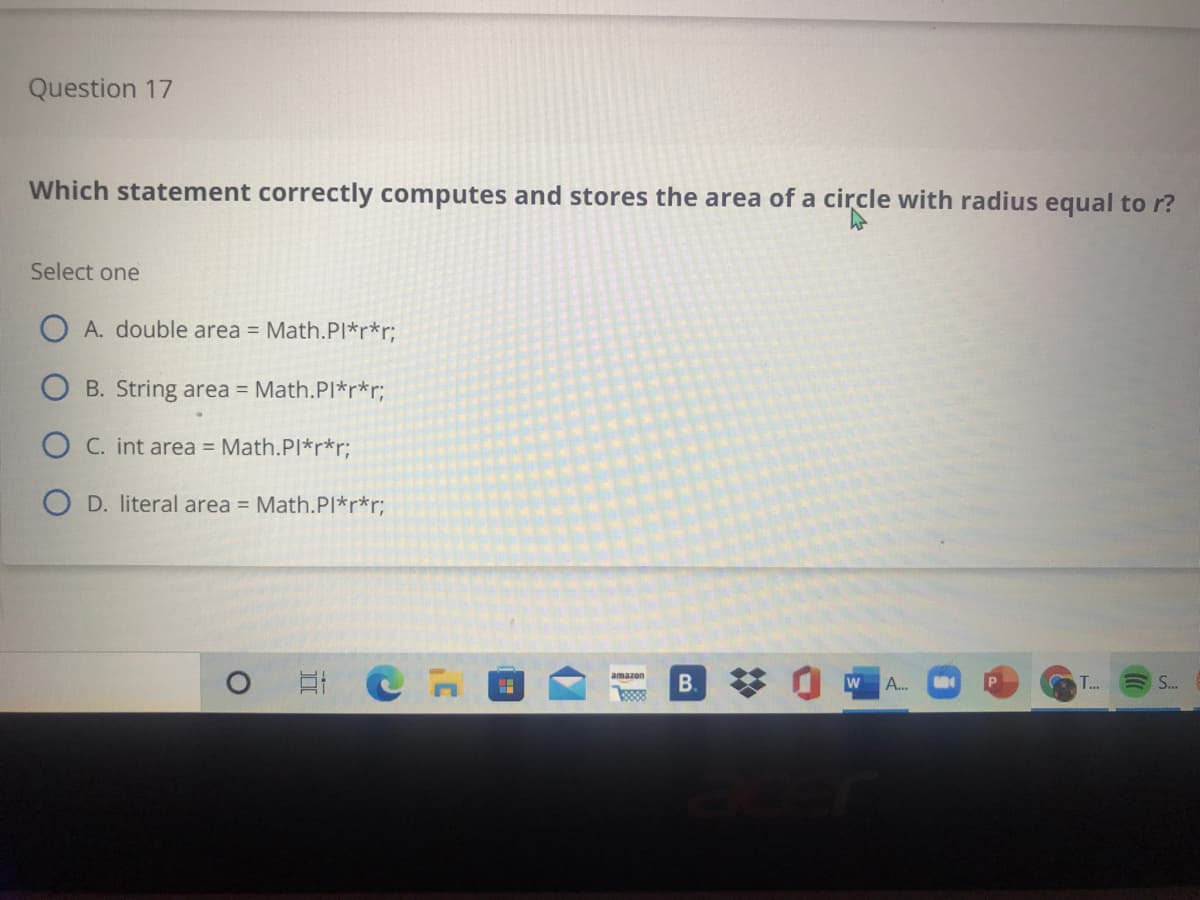 Question 17
Which statement correctly computes and stores the area of a circle with radius equal to r?
Select one
O A. double area = Math.PI*r*r;
B. String area = Math.Pl*r*r;
O C. int area = Math.PI*r*r;
O D. literal area = Math.PI*r*r;
B.
88
A..
T...
S.
