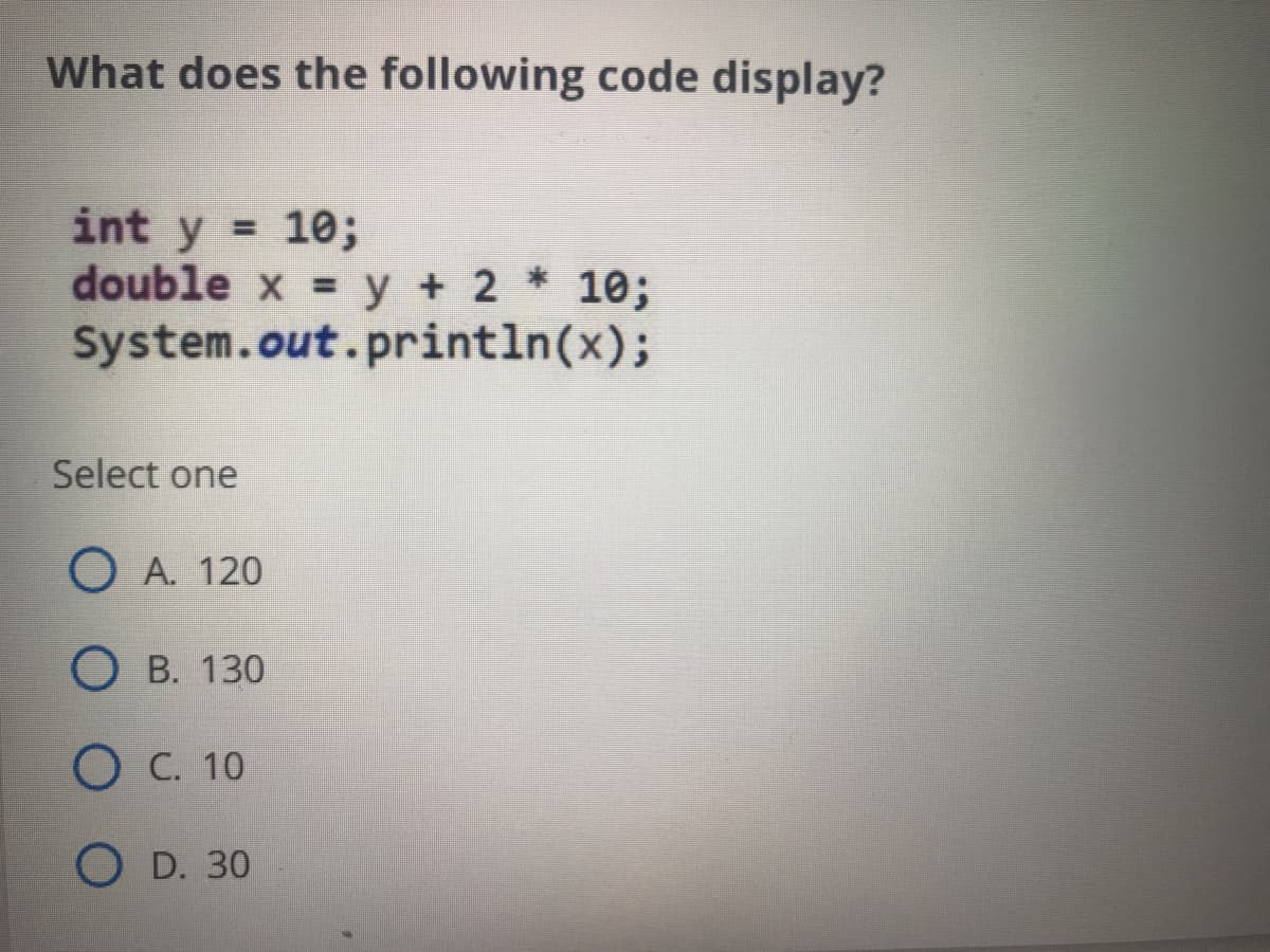 What does the following code display?
int y = 10;
double x = y + 2 * 10;
System.out.println(x);
Select one
O A. 120
О в. 130
О С. 10
O D. 30
