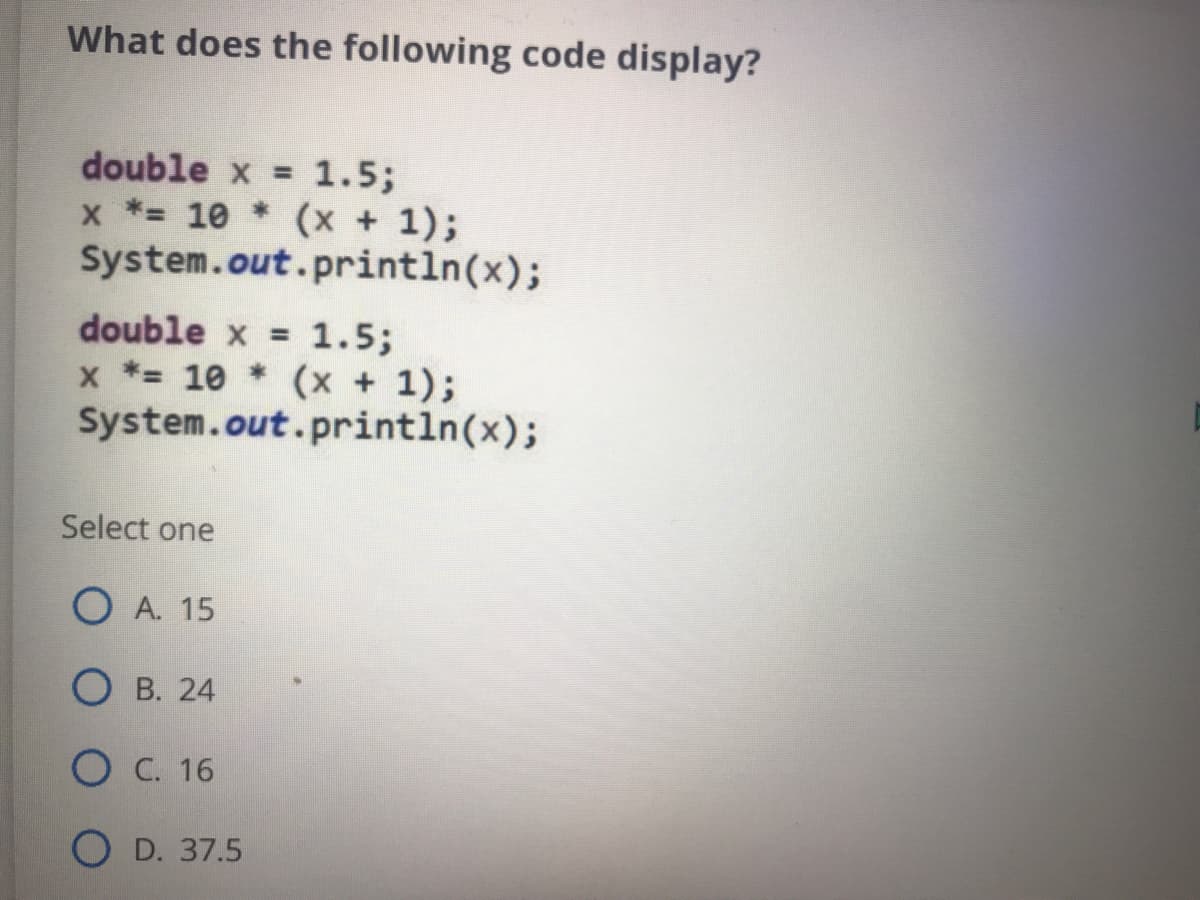 What does the following code display?
double x = 1.5;
x *= 10 * (x + 1);
System.out.println(x);
double x = 1.5;
x *= 10 * (x + 1);
System.out.println(x);
Select one
O A. 15
О в. 24
Ос. 16
O D. 37.5

