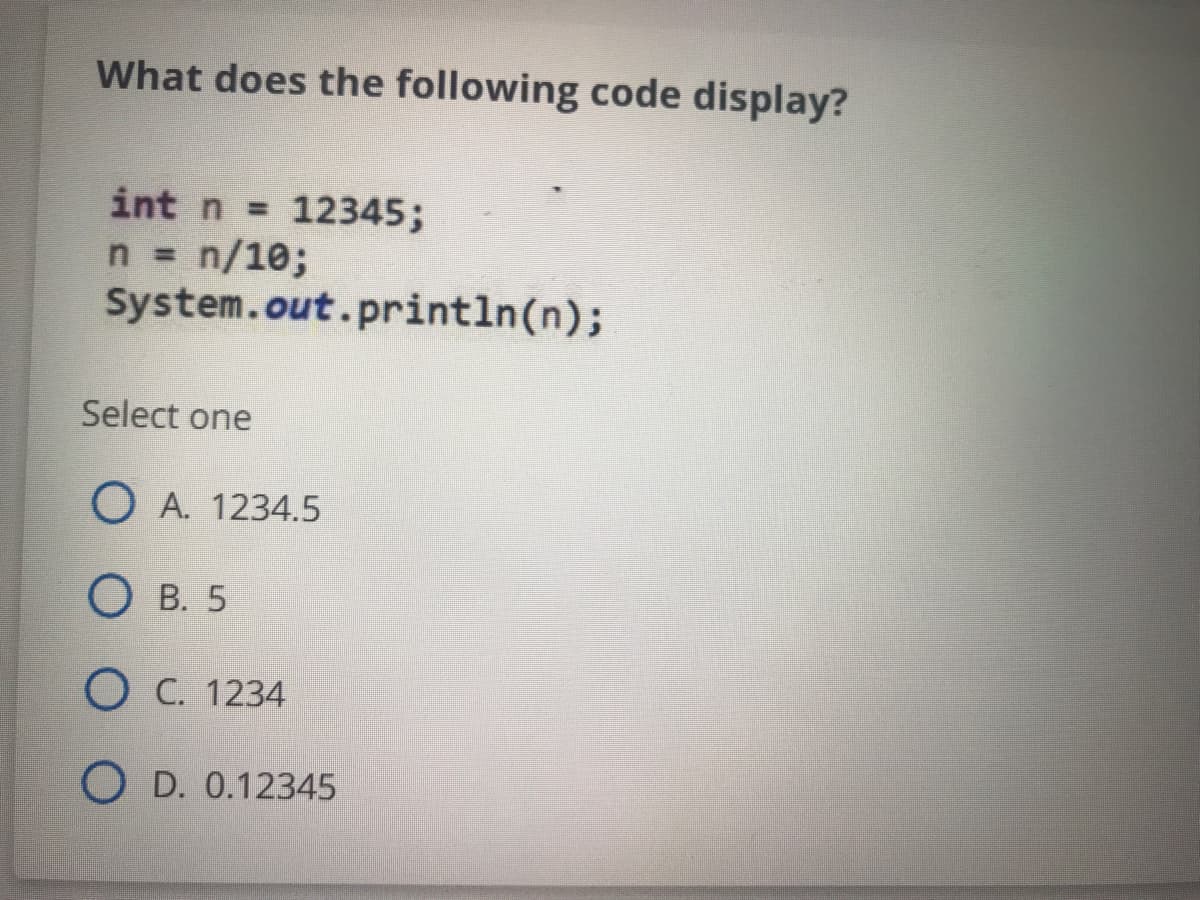 What does the following code display?
int n = 12345;
n = n/10;
System.out.println(n);
Select one
O A. 1234.5
О в. 5
O C. 1234
O D. 0.12345
