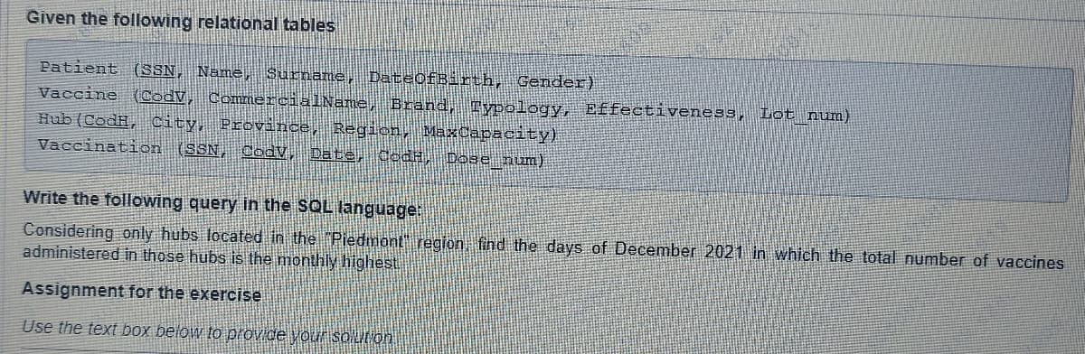 Given the following relational tables
Patient (SSN, Name, Surname, DateOfBirth, Gender)
Vaccine (CodV, CommercialName, Brand, Typology, Effectiveness, Lot_num)
Hub (CodH, City, Province, Region, MaxCapacity)
Vaccination (SSN, Cody, Date, JodH, Dose_num)
Write the following query in the SQL language:
Considering only hubs located in the "Piedmont" region, find the days of December 2021 in which the total number of vaccines
administered in those hubs is the monthly highest.
Assignment for the exercise
Use the text box below to provide your solution