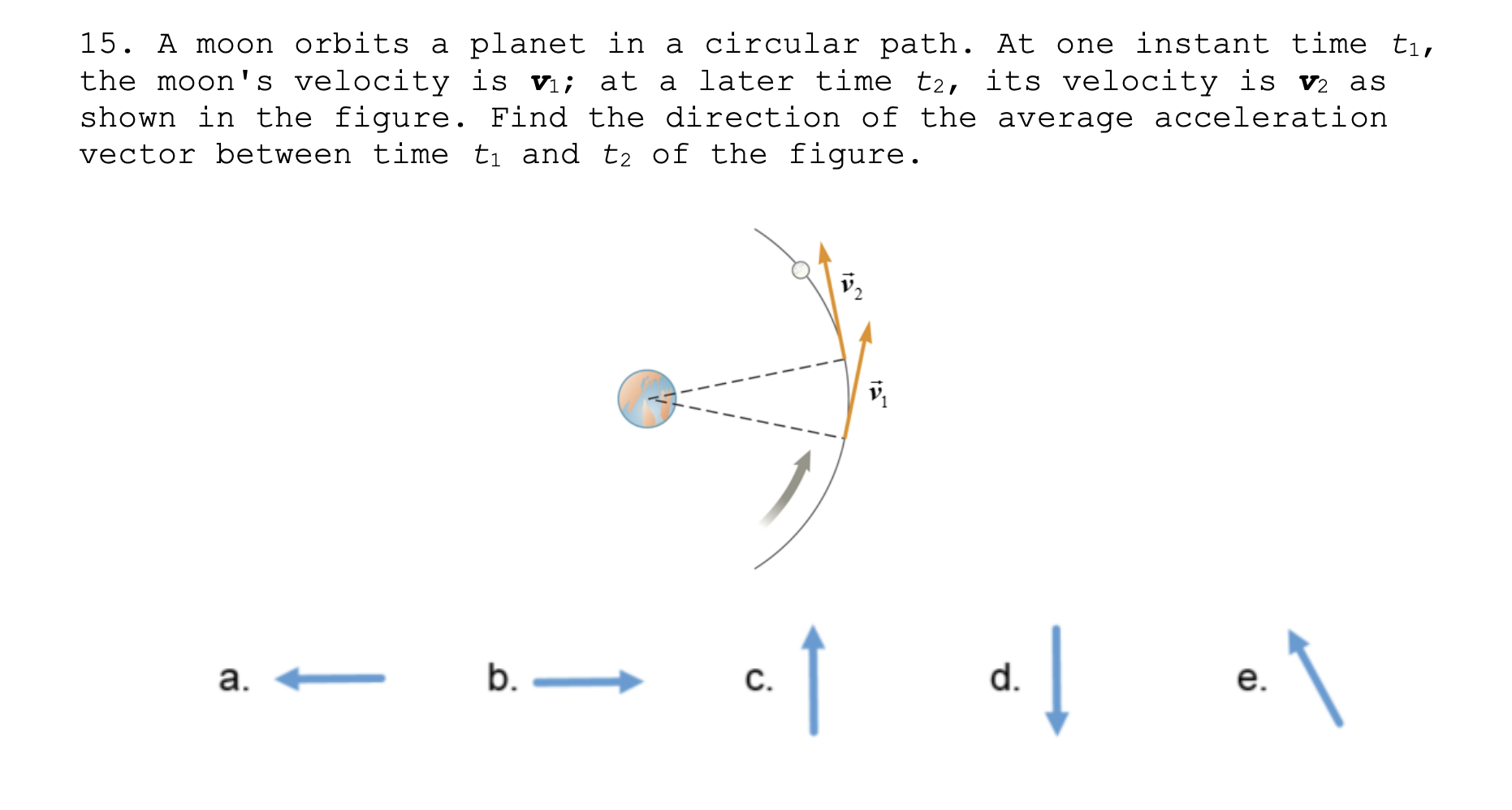 15. A moon orbits a planet in a circular path. At one instant time ti,
the moon's velocity is v; at a later time t2, its velocity is v2 as
shown in the figure. Find the direction of the average acceleration
vector between time ti and t2 of the figure.
b. –
d.
C.
a.
e.
