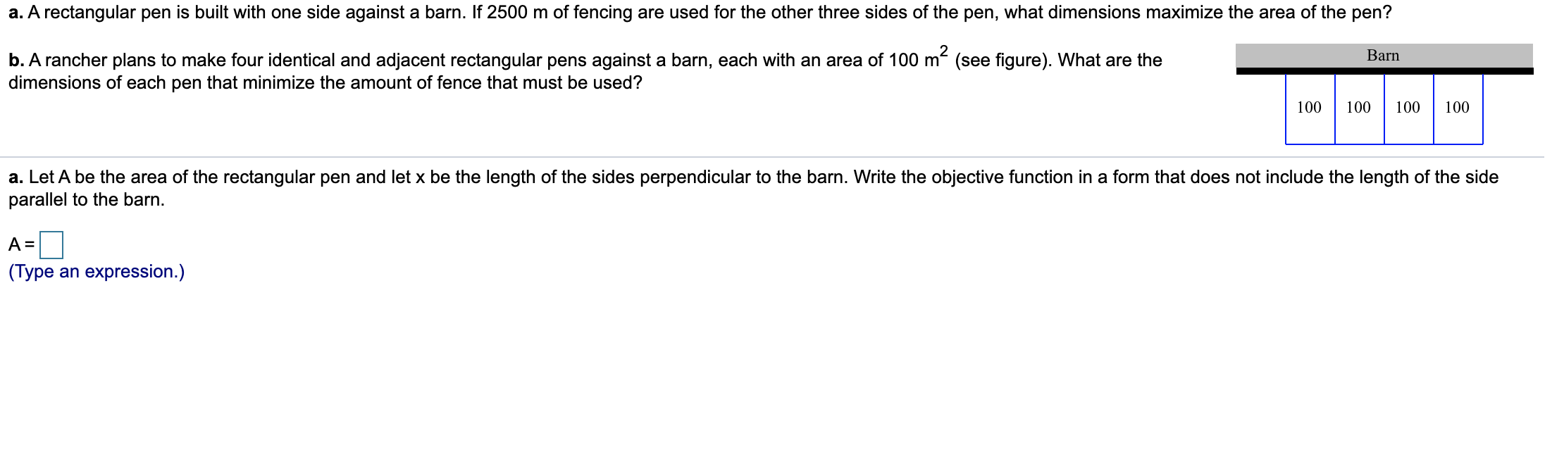 a. A rectangular pen is built with one side against a barn. If 2500 m of fencing are used for the other three sides of the pen, what dimensions maximize the area of the pen?
b. A rancher plans to make four identical and adjacent rectangular pens against a barn, each with an area of 100 m (see figure). What are the
dimensions of each pen that minimize the amount of fence that must be used?
Barn
100
100
100
100
a. Let A be the area of the rectangular pen and let x be the length of the sides perpendicular to the barn. Write the objective function in a form that does not include the length of the side
parallel to the barn.
(Type an expression.)
