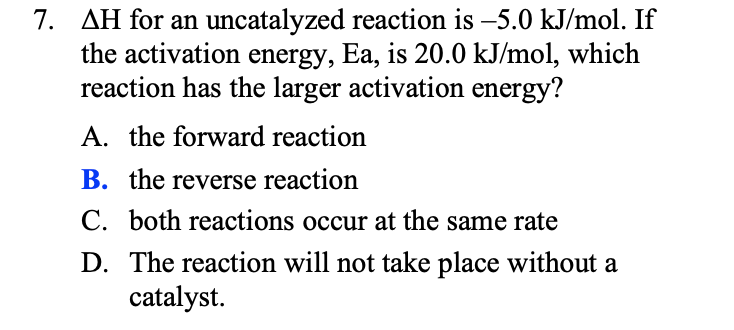 7. AH for an uncatalyzed reaction is -5.0 kJ/mol. If
the activation energy, Ea, is 20.0 kJ/mol, which
reaction has the larger activation energy?
A. the forward reaction
B. the reverse reaction
C. both reactions occur at the same rate
D. The reaction will not take place without a
catalyst.
