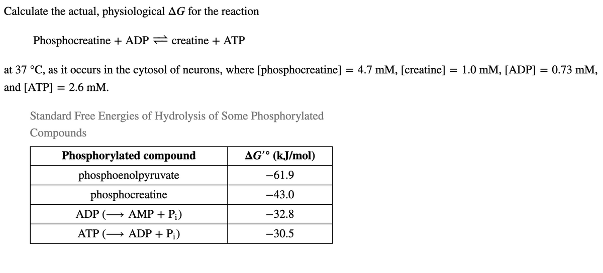 Calculate the actual, physiological AG for the reaction
Phosphocreatine + ADP = creatine + ATP
at 37 °C, as it occurs in the cytosol of neurons, where [phosphocreatine] = 4.7 mM, [creatine] = 1.0 mM, [ADP] = 0.73 mM,
and [ATP] = 2.6 mM.
Standard Free Energies of Hydrolysis of Some Phosphorylated
Compounds
Phosphorylated compound
AGʻ° (kJ/mol)
phosphoenolpyruvate
-61.9
phosphocreatine
-43.0
ADP (→ AMP + P;)
-32.8
ATP (→ ADP + P;)
-30.5
