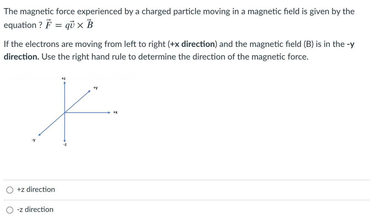The magnetic force experienced by a charged particle moving in a magnetic field is given by the
equation ? F = qü × B
If the electrons are moving from left to right (+x direction) and the magnetic field (B) is in the -y
direction. Use the right hand rule to determine the direction of the magnetic force.
+z
+y
+X
-y
+z direction
-z direction
