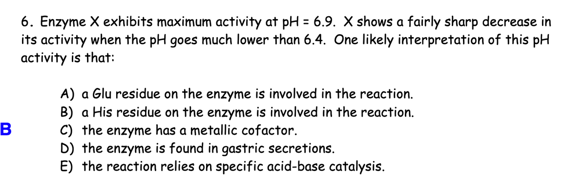 6. Enzyme X exhibits maximum activity at pH = 6.9. X shows a fairly sharp decrease in
its activity when the pH goes much lower than 6.4. One likely interpretation of this pH
activity is that:
A) a Glu residue on the enzyme is involved in the reaction.
B) a His residue on the enzyme is involved in the reaction.
C) the enzyme has a metallic cofactor.
D) the enzyme is found in gastric secretions.
E) the reaction relies on specific acid-base catalysis.
В

