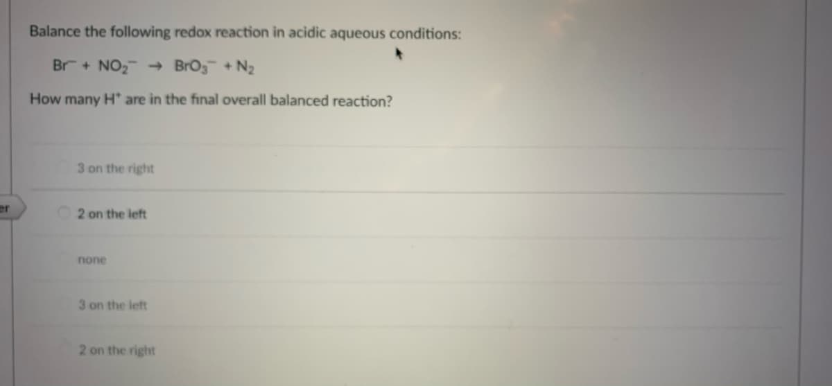 Balance the following redox reaction in acidic aqueous conditions:
Br + NO2 + BrOg + N2
How many H are in the final overall balanced reaction?
3 on the right
er
2 on the left
none
3 on the left
2 on the right
